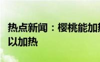 热点新闻：樱桃能加热储存吗以及樱桃可不可以加热