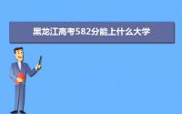 2022黑龙江高考582分能上什么大学,高考582分左右可以上的学校有哪些