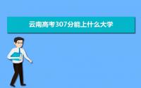 2022云南高考307分能上什么大学,高考307分左右可以上的学校有哪些