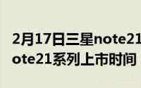 2月17日三星note21系列什么时候出？三星note21系列上市时间？