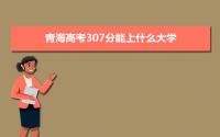 2022青海高考307分能上什么大学,高考307分左右可以上的学校有哪些