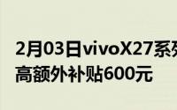 2月03日vivoX27系列以旧换新活动将开始最高额外补贴600元