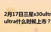 2月17日三星s30ultra什么时候发布_三星s30ultra什么时候上市？