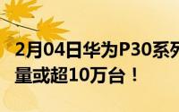 2月04日华为P30系列京东销量破14万日出货量或超10万台！