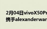 2月04日vivoX50Pro+7月11日开售：再次携手alexanderwang