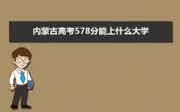 2022内蒙古高考578分能上什么大学,高考578分左右可以上的学校有哪些