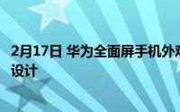 2月17日 华为全面屏手机外观专利曝光:配备环绕屏后置三摄设计