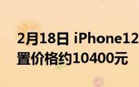 2月18日 iPhone12系列将批量上市 最高配置价格约10400元