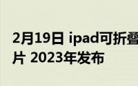 2月19日 ipad可折叠版曝光:屏摄像头3nm芯片 2023年发布