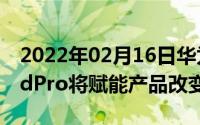 2022年02月16日华为余承东：华为MatePadPro将赋能产品改变行业