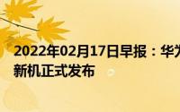 2022年02月17日早报：华为多款新品曝光索尼Xperia系列新机正式发布