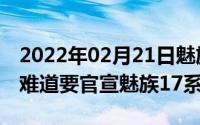 2022年02月21日魅族：明天10点见！网友：难道要官宣魅族17系列