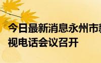 今日最新消息永州市新冠肺炎疫情防控工作电视电话会议召开