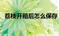 荔枝开箱后怎么保存（鲜荔枝的保存方法）