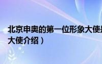 北京申奥的第一位形象大使是哪位（北京申奥的第一位形象大使介绍）