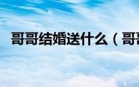 哥哥结婚送什么（哥哥结婚送什么礼物好）