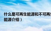 什么是可再生能源和不可再生能源（可再生能源和不可再生能源介绍）