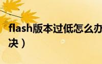 flash版本过低怎么办（Flash版本过低怎么解决）