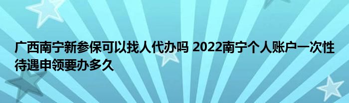 广西南宁新参保可以找人代办吗 2022南宁个人账户一次性待遇申领要办多久