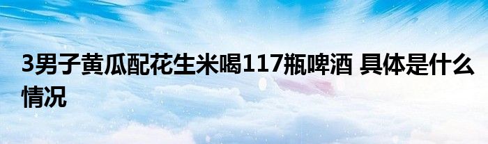 3男子黄瓜配花生米喝117瓶啤酒 具体是什么情况