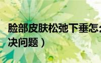 脸部皮肤松弛下垂怎么办（有以下几种方法解决问题）