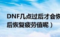 DNF几点过后才会恢复疲劳值（DNF几点过后恢复疲劳值呢）