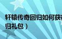 轩辕传奇回归如何获得（轩辕传奇如何领取回归礼包）