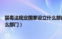 禁毒法规定国家设立什么部门（关于禁毒法规定国家设立什么部门）