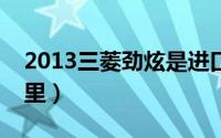 2013三菱劲炫是进口车吗整车进口吗（看这里）