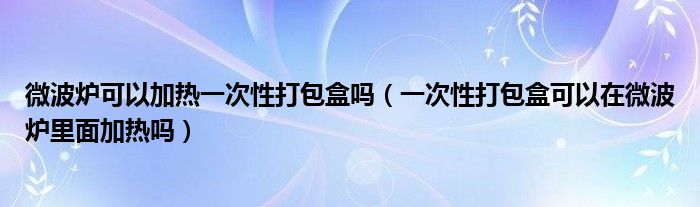 微波炉可以加热一次性打包盒吗（一次性打包盒可以在微波炉里面加热吗）