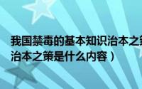 我国禁毒的基本知识治本之策是什么（我国禁毒的基本知识治本之策是什么内容）