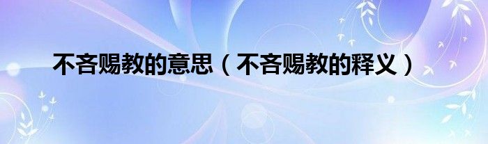 不吝赐教的意思,不吝赐教的释义很多人还不知道,现