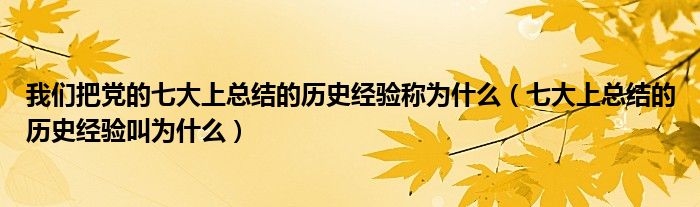 我们把党的七大上总结的历史经验称为什么（七大上总结的历史经验叫为什么）