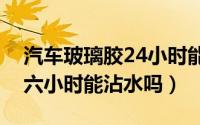 汽车玻璃胶24小时能干能沾水（汽车玻璃胶六小时能沾水吗）