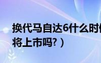 换代马自达6什么时候上市（新款马自达6即将上市吗?）