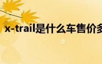 x-trail是什么车售价多少（xtrail是什么车）