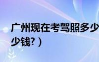 广州现在考驾照多少钱（2019广州考驾照多少钱?）