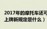 2017年的摩托车还可以上牌吗（2018摩托车上牌新规定是什么）