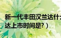 新一代丰田汉兰达什么时间上市（新丰田汉兰达上市时间是?）