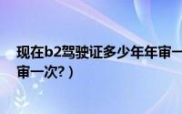 现在b2驾驶证多少年年审一次（b2驾驶证年审新规定几年审一次?）