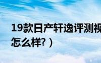 19款日产轩逸评测视频（19款日产轩逸评测怎么样?）