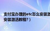 支付宝办理的etc怎么安装激活不了（支付宝办理的etc怎么安装激活教程?）