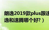 朗逸2019款plus跟速腾豪华哪个好（2019朗逸和速腾哪个好?）