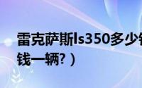 雷克萨斯ls350多少钱（雷克萨斯ls350多少钱一辆?）