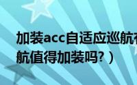 加装acc自适应巡航有必要吗（acc自适应巡航值得加装吗?）