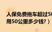 人保免费拖车超过50公里如何收费（拖车费用50公里多少钱?）