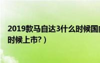 2019款马自达3什么时候国内上市（2019新款马自达3什么时候上市?）