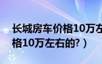 长城房车价格10万左右（长城房车有没有价格10万左右的?）