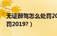 无证醉驾怎么处罚2022年（无证醉驾怎么处罚2019?）