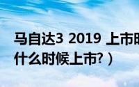 马自达3 2019 上市时间（马自达3新款2019什么时候上市?）